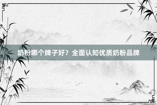 奶粉哪个牌子好？全面认知优质奶粉品牌