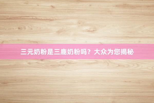 三元奶粉是三鹿奶粉吗？大众为您揭秘