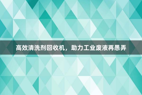 高效清洗剂回收机，助力工业废液再愚弄