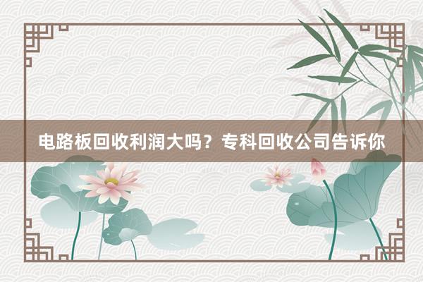 电路板回收利润大吗？专科回收公司告诉你